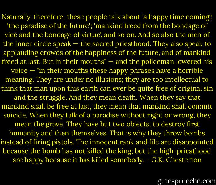 Naturally, therefore, these people talk about 'a happy time coming'; 'the paradise of the future'; 'mankind freed from the bondage of vice and the bondage of virtue', and so on. And so also the men of the inner circle speak — the sacred priesthood. They also speak to applauding crowds of the happiness of the future, and of mankind freed at last. But in their mouths" — and the policeman lowered his voice — "in their mouths these happy phrases have a horrible meaning. They are under no illusions; they are too intellectual to think that man upon this earth can ever be quite free of original sin and the struggle. And they mean death. When they say that mankind shall be free at last, they mean that mankind shall commit suicide. When they talk of a paradise without right or wrong, they mean the grave. They have but two objects, to destroy first humanity and then themselves. That is why they throw bombs instead of firing pistols. The innocent rank and file are disappointed because the bomb has not killed the king; but the high-priesthood are happy because it has killed somebody. - G.K. Chesterton