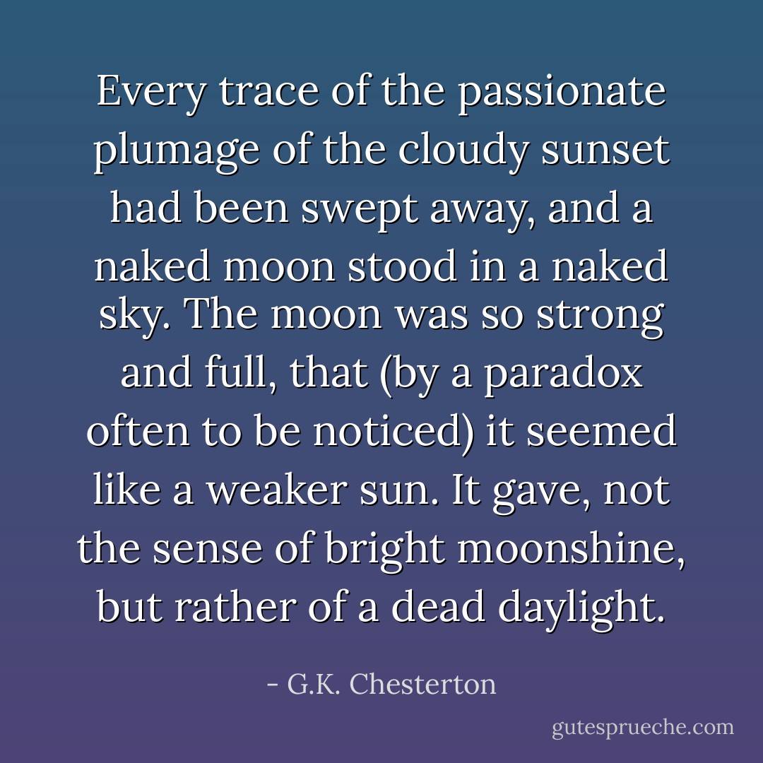 Every trace of the passionate plumage of the cloudy sunset had been swept away, and a naked moon stood in a naked sky. The moon was so strong and full, that (by a paradox often to be noticed) it seemed like a weaker sun. It gave, not the sense of bright moonshine, but rather of a dead daylight. - G.K. Chesterton