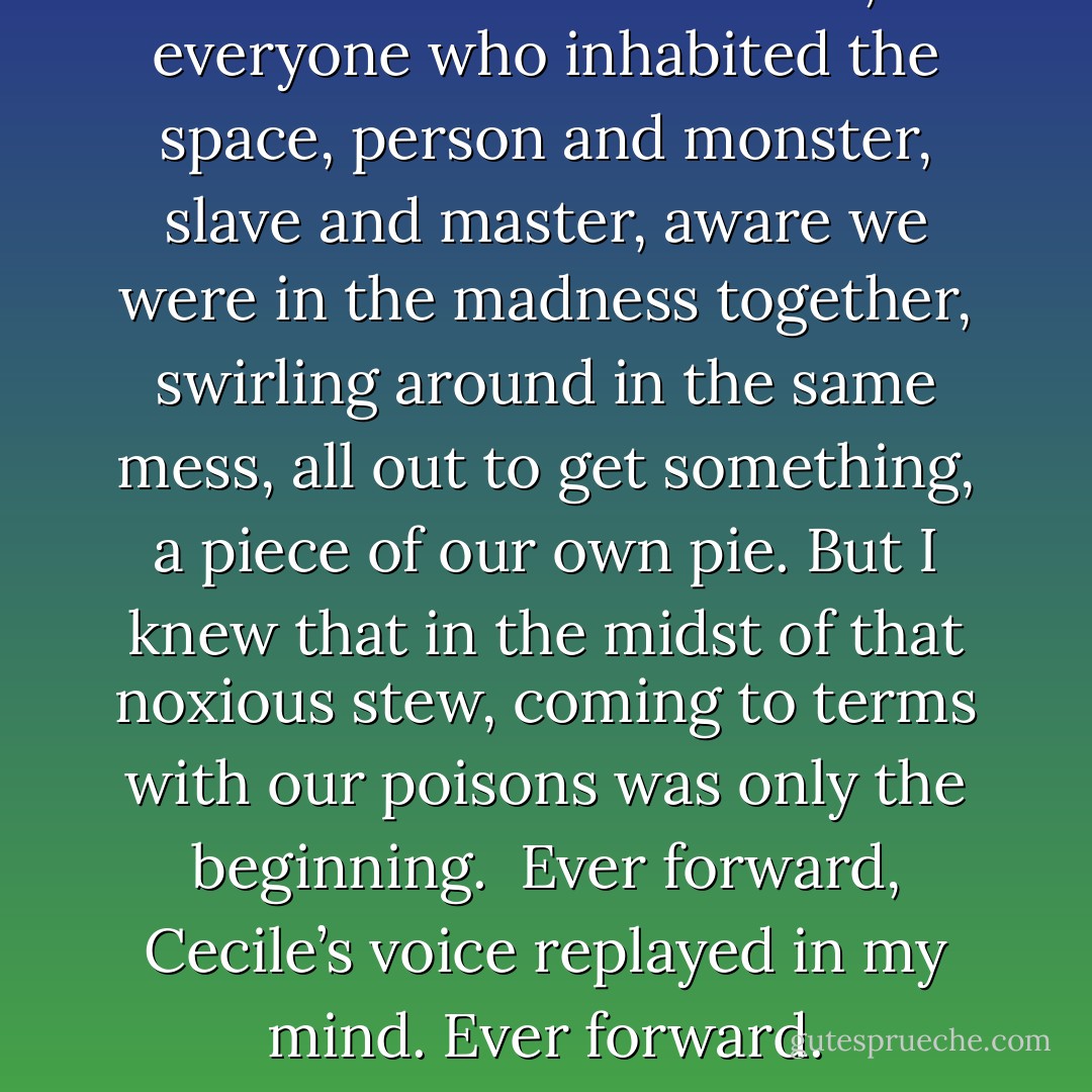 I looked around the room, at everyone who inhabited the space, person and monster, slave and master, aware we were in the madness together, swirling around in the same mess, all out to get something, a piece of our own pie. But I knew that in the midst of that noxious stew, coming to terms with our poisons was only the beginning. <br />Ever forward, Cecile’s voice replayed in my mind. Ever forward. - Rachael Wade