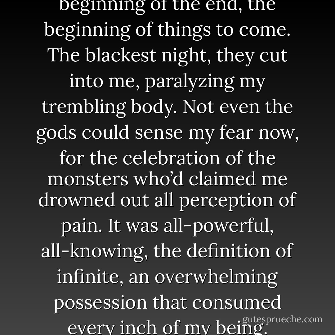 I saw it in his eyes, first—the beginning of the end, the beginning of things to come. The blackest night, they cut into me, paralyzing my trembling body. Not even the gods could sense my fear now, for the celebration of the monsters who’d claimed me drowned out all perception of pain. It was all-powerful, all-knowing, the definition of infinite, an overwhelming possession that consumed every inch of my being. - Rachael Wade