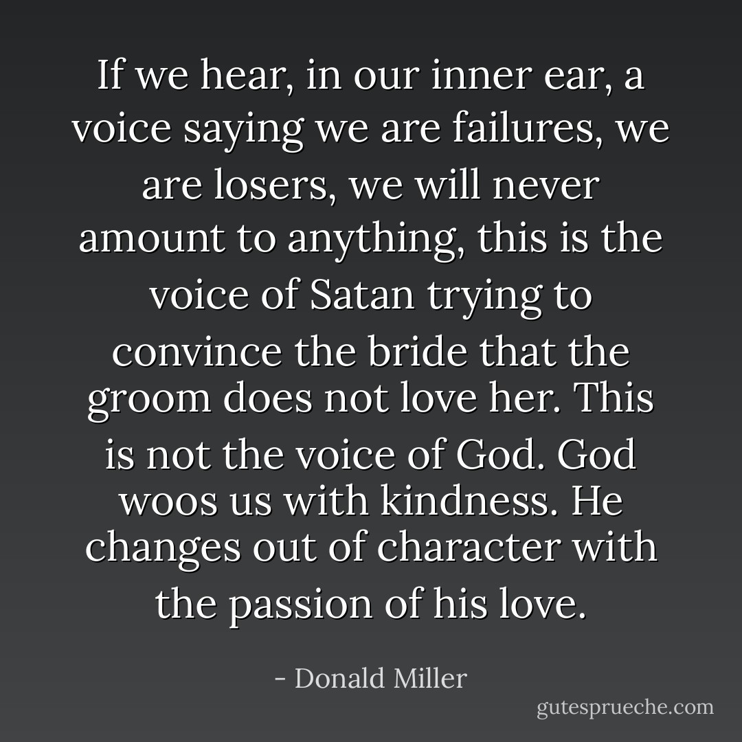If we hear, in our inner ear, a voice saying we are failures, we are losers, we will never amount to anything, this is the voice of Satan trying to convince the bride that the groom does not love her. This is not the voice of God. God woos us with kindness. He changes out of character with the passion of his love. - Donald Miller