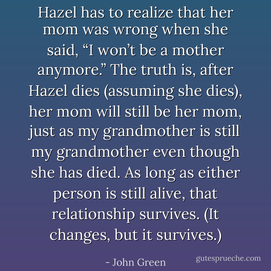 Hazel has to realize that her mom was wrong when she said, “I won’t be a mother anymore.” The truth is, after Hazel dies (assuming she dies), her mom will still be her mom, just as my grandmother is still my grandmother even though she has died. As long as either person is still alive, that relationship survives. (It changes, but it survives.) - John Green