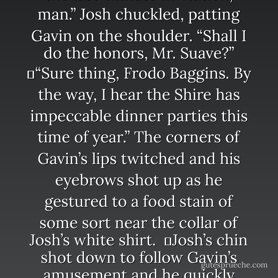 Gavin turned us to face Josh, a satisfied grin springing up when he noticed the condition of Josh’s clothes. <br />	“Thanks for the last-minute invitation, man.” Josh chuckled, patting Gavin on the shoulder. “Shall I do the honors, Mr. Suave?”<br />	“Sure thing, Frodo Baggins. By the way, I hear the Shire has impeccable dinner parties this time of year.” The corners of Gavin’s lips twitched and his eyebrows shot up as he gestured to a food stain of some sort near the collar of Josh’s white shirt. <br />	Josh’s chin shot down to follow Gavin’s amusement and he quickly tried to wipe away the crumbs. “Yeah, well … you know how we hobbits like to eat. - Rachael Wade