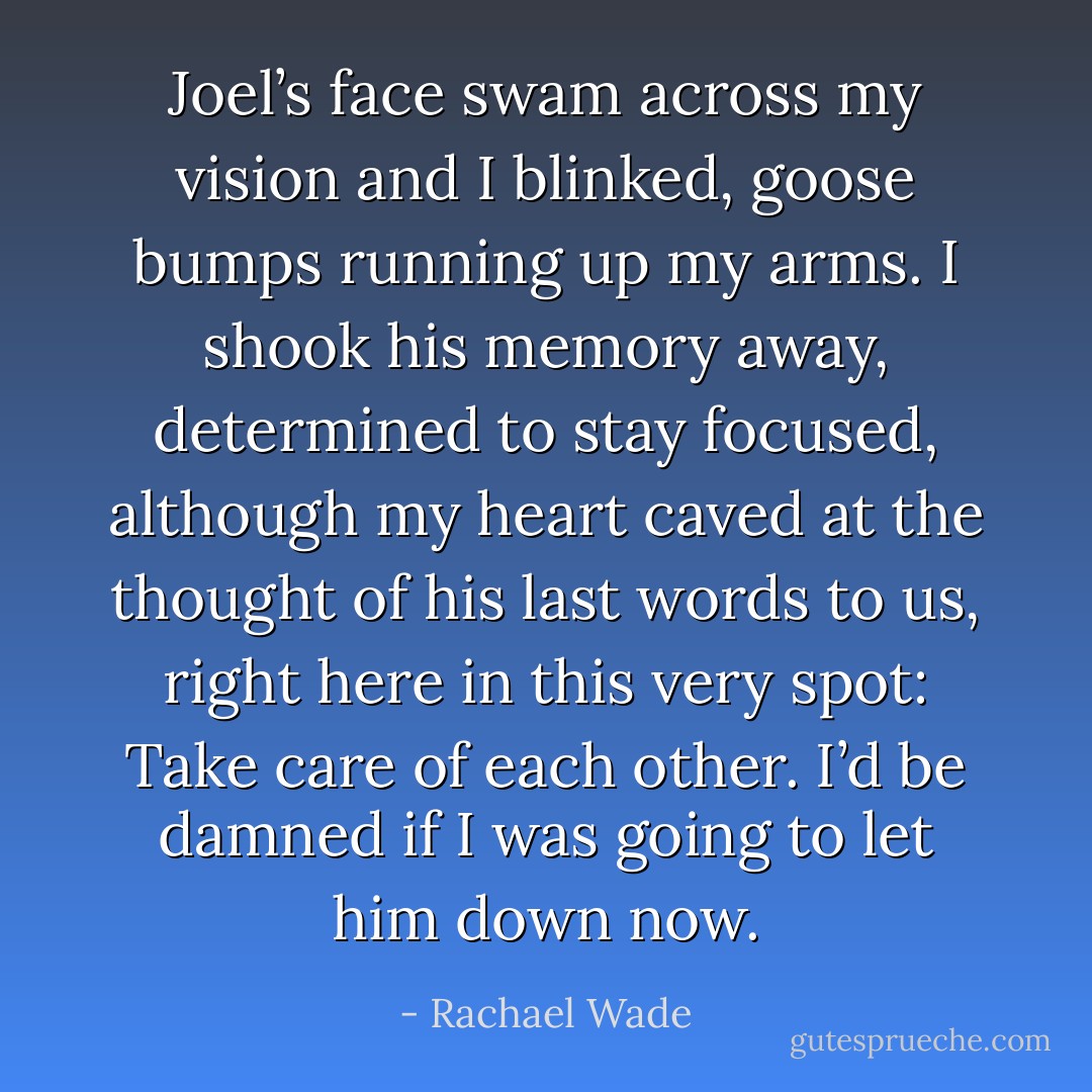 Joel’s face swam across my vision and I blinked, goose bumps running up my arms. I shook his memory away, determined to stay focused, although my heart caved at the thought of his last words to us, right here in this very spot: Take care of each other. I’d be damned if I was going to let him down now. - Rachael Wade