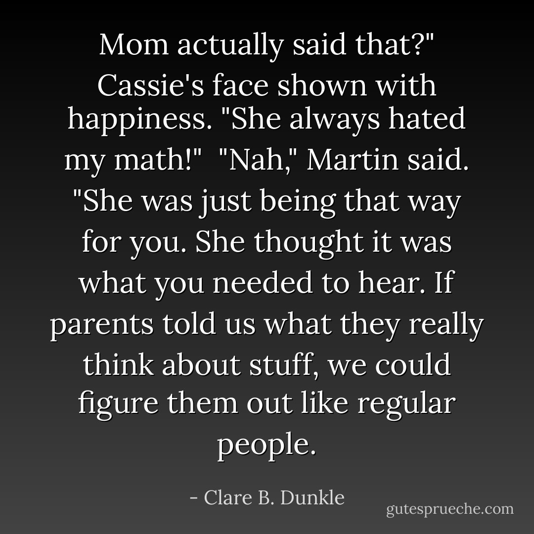 Mom actually said that?" Cassie's face shown with happiness. "She always hated my math!"<br /><br />"Nah," Martin said. "She was just being that way for you. She thought it was what you needed to hear. If parents told us what they really think about stuff, we could figure them out like regular people. - Clare B. Dunkle