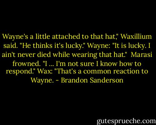Wayne's a little attached to that hat," Waxillium said. "He thinks it's lucky."<br />Wayne: "It is lucky. I ain't never died while wearing that hat." <br />Marasi frowned. "I ... I'm not sure I know how to respond."<br />Wax: "That's a common reaction to Wayne. - Brandon Sanderson