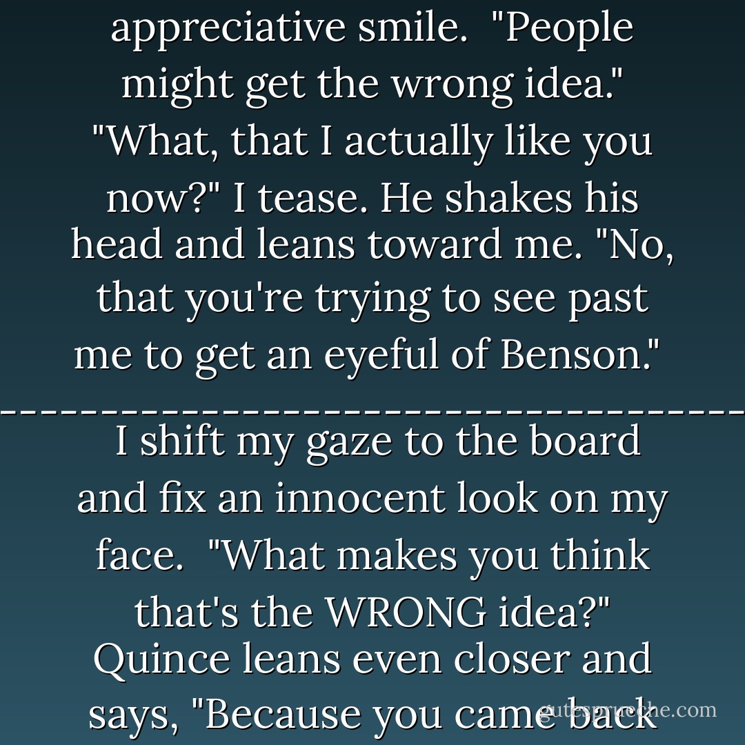 You're watching me, princess." His soft lips spread into an appreciative smile. <br />"People might get the wrong idea."<br />"What, that I actually like you now?" I tease.<br />He shakes his head and leans toward me. "No, that you're trying to see past me to get an eyeful of Benson."<br /><br />-------------------------------------------<br /><br />I shift my gaze to the board and fix an innocent look on my face. <br />"What makes you think that's the WRONG idea?"<br />Quince leans even closer and says, "Because you came back for me. - Tera Lynn Childs