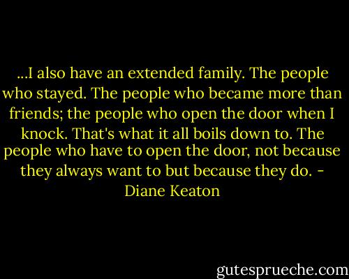 ...I also have an extended family. The people who stayed. The people who became more than friends; the people who open the door when I knock. That's what it all boils down to. The people who have to open the door, not because they always want to but because they do. - Diane Keaton
