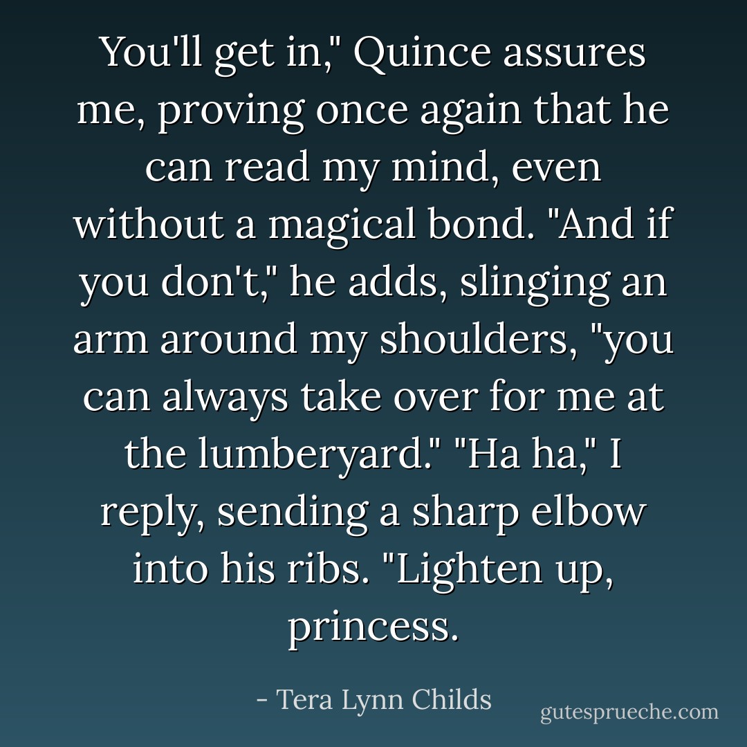 You'll get in," Quince assures me, proving once again that he can read my mind, even without a magical bond. "And if you don't," he adds, slinging an arm around my shoulders, "you can always take over for me at the lumberyard."<br />"Ha ha," I reply, sending a sharp elbow into his ribs.<br />"Lighten up, princess. - Tera Lynn Childs