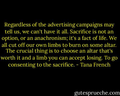 Regardless of the advertising campaigns may tell us, we can't have it all. Sacrifice is not an option, or an anachronism; it's a fact of life. We all cut off our own limbs to burn on some altar. The crucial thing is to choose an altar that's worth it and a limb you can accept losing. To go consenting to the sacrifice. - Tana French