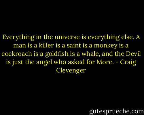 Everything in the universe is everything else. A man is a killer is a saint is a monkey is a cockroach is a goldfish is a whale, and the Devil is just the angel who asked for More. - Craig Clevenger