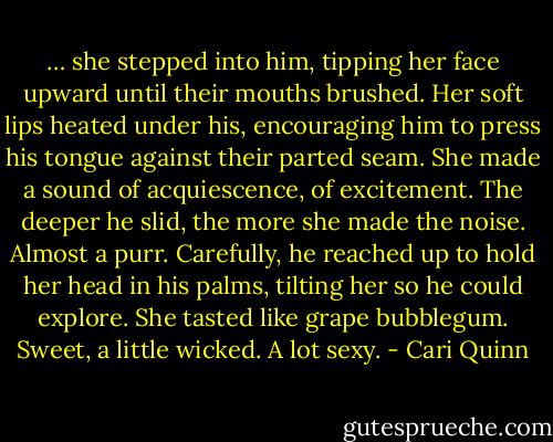 … she stepped into him, tipping her face upward until their mouths brushed. Her soft lips heated under his, encouraging him to press his tongue against their parted seam. She made a sound of acquiescence, of excitement. The deeper he slid, the more she made the noise. Almost a purr. Carefully, he reached up to hold her head in his palms, tilting her so he could explore. She tasted like grape bubblegum. Sweet, a little wicked. A lot sexy. - Cari Quinn