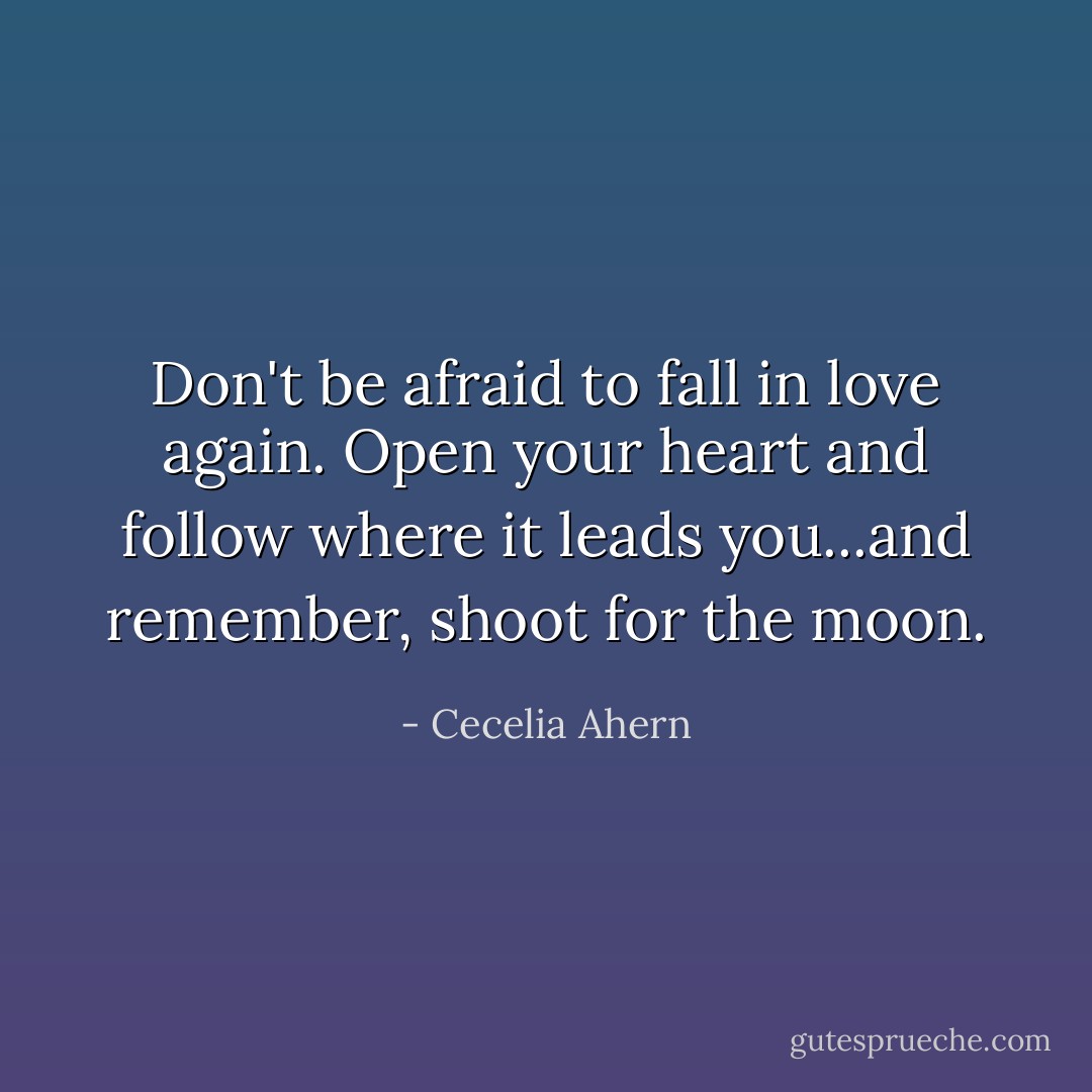 Don't be afraid to fall in love again. Open your heart and follow where it leads you...and remember, shoot for the moon. - Cecelia Ahern