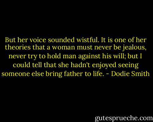 But her voice sounded wistful. It is one of her theories that a woman must never be jealous, never try to hold man against his will; but I could tell that she hadn't enjoyed seeing someone else bring father to life. - Dodie Smith