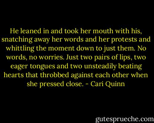He leaned in and took her mouth with his, snatching away her words and her protests and whittling the moment down to just them. No words, no worries. Just two pairs of lips, two eager tongues and two unsteadily beating hearts that throbbed against each other when she pressed close. - Cari Quinn