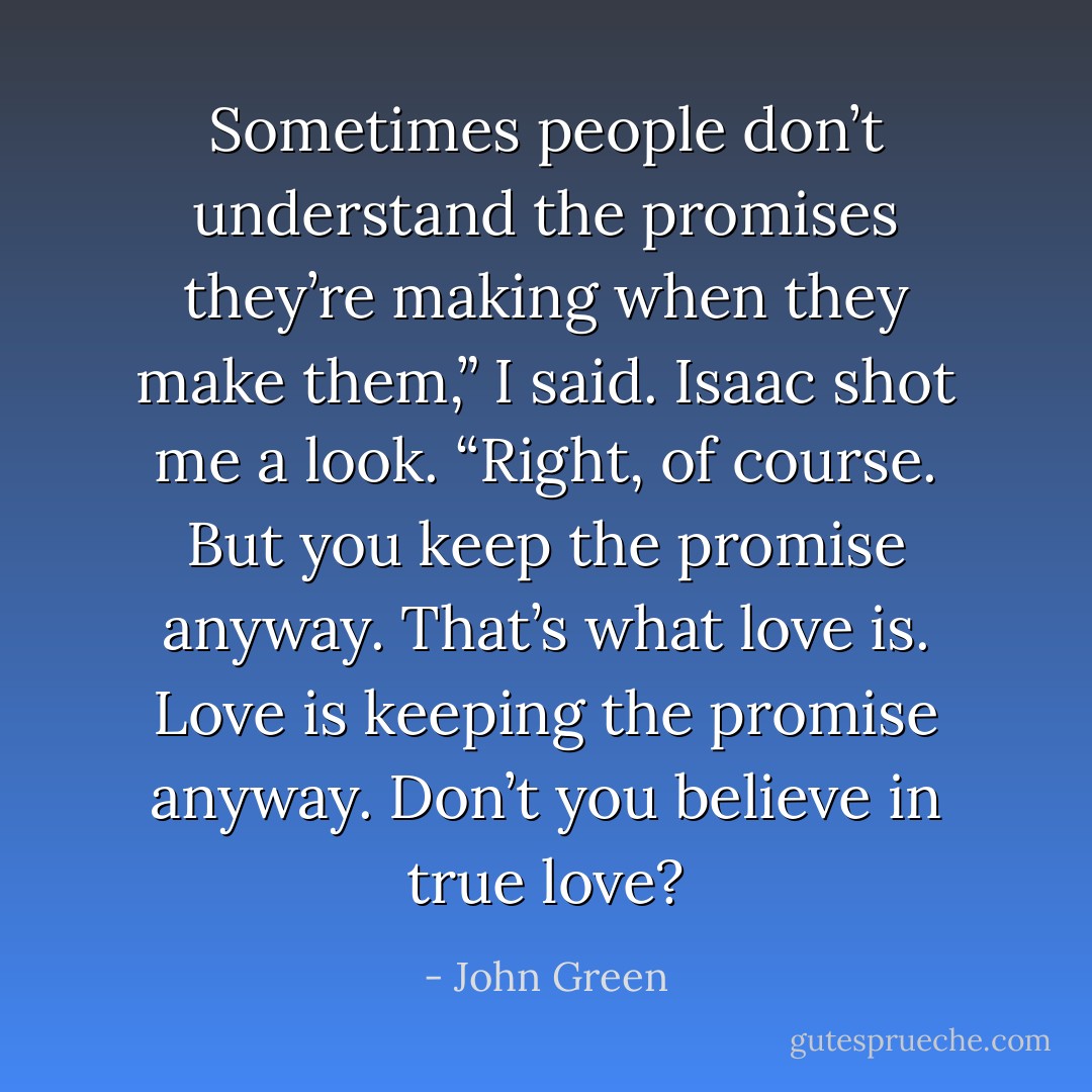 Sometimes people don’t understand<br />the promises they’re making when they make them,” I said.<br />Isaac shot me a look. “Right, of course.<br />But you keep the promise anyway. That’s<br />what love is. Love is keeping the promise anyway. Don’t you believe in true love? - John Green