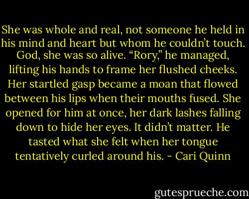 She was whole and real, not someone he held in his mind and heart but whom he couldn’t touch. God, she was so alive.<br />“Rory,” he managed, lifting his hands to frame her flushed cheeks. Her startled gasp became a moan that flowed between his lips when their mouths fused. She opened for him at once, her dark lashes falling down to hide her eyes. It didn’t matter. He tasted what she felt when her tongue tentatively curled around his. - Cari Quinn