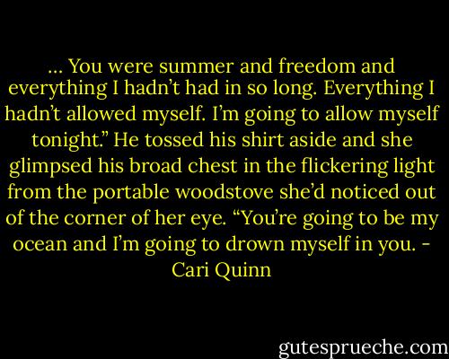 … You were summer and freedom and everything I hadn’t had in so long. Everything I hadn’t allowed myself. I’m going to allow myself tonight.” He tossed his shirt aside and she glimpsed his broad chest in the flickering light from the portable woodstove she’d noticed out of the corner of her eye. “You’re going to be my ocean and I’m going to drown myself in you. - Cari Quinn