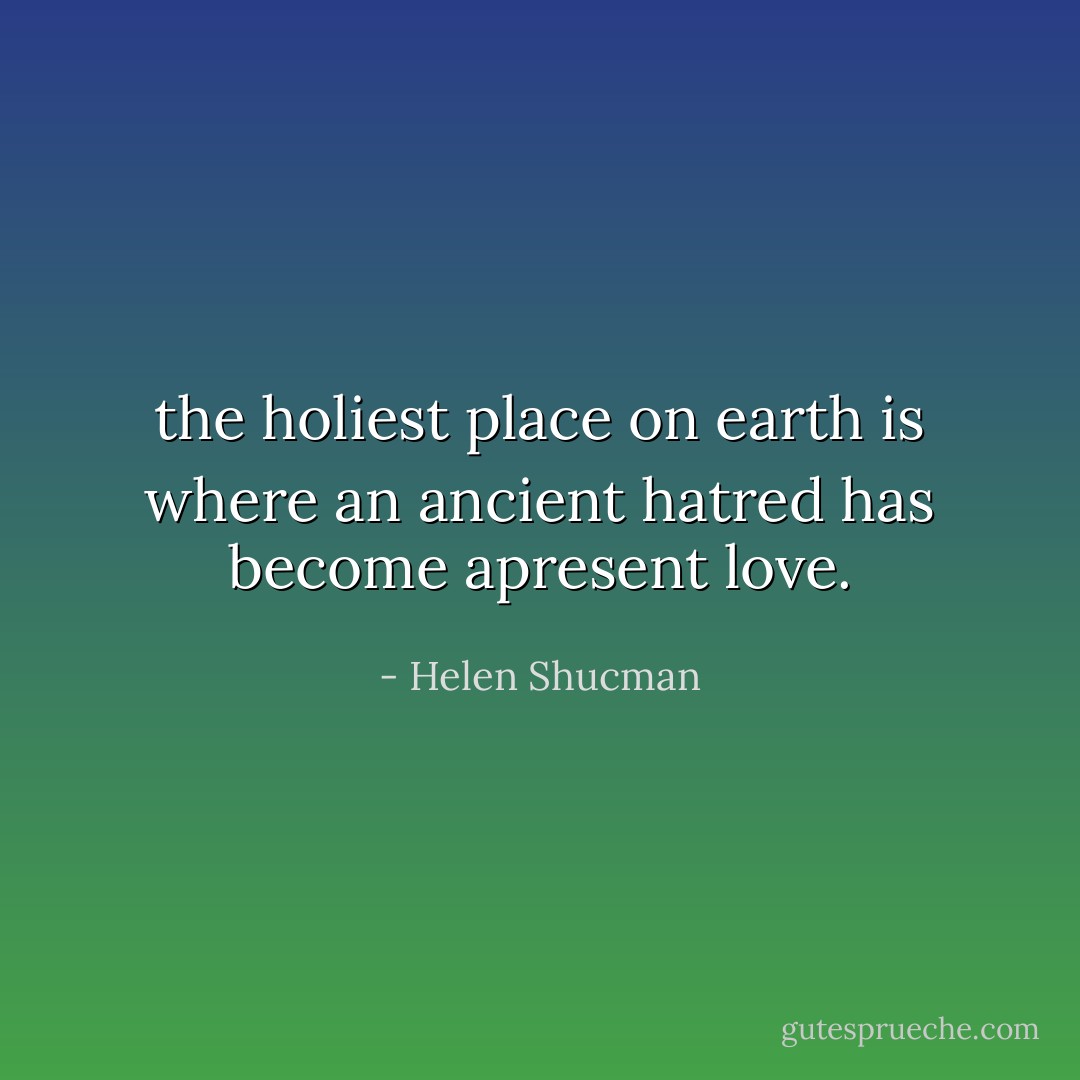 the holiest place on earth is where an ancient hatred has become apresent love. - Helen Shucman