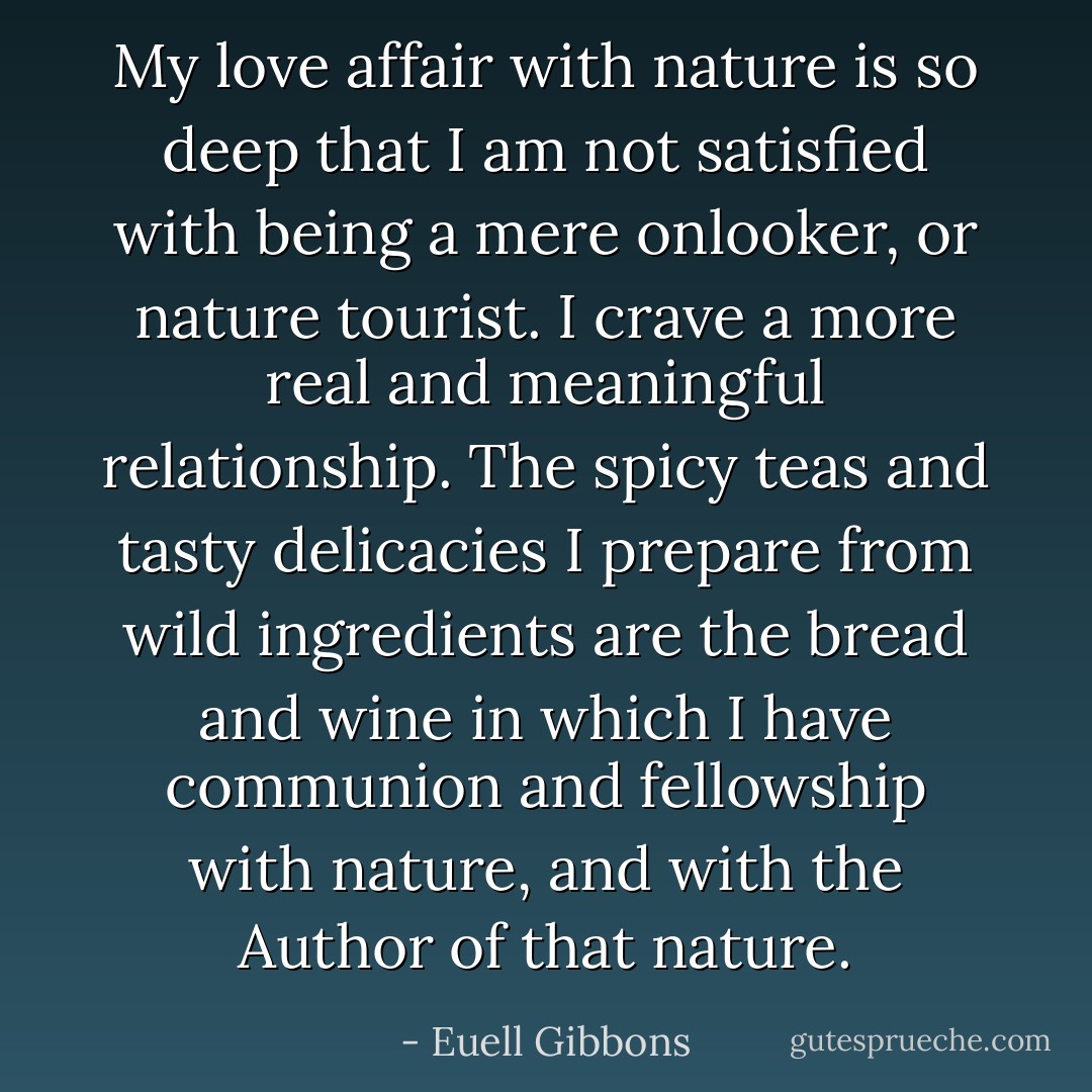 My love affair with nature is so deep that I am not satisfied with being a mere onlooker, or nature tourist. I crave a more real and meaningful relationship. The spicy teas and tasty delicacies I prepare from wild ingredients are the bread and wine in which I have communion and fellowship with nature, and with the Author of that nature. - Euell Gibbons