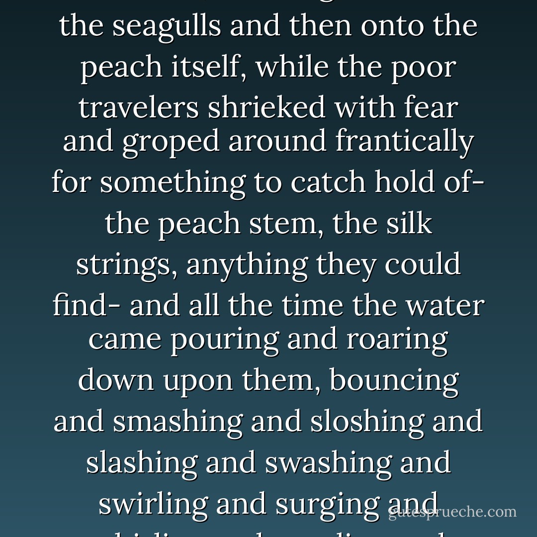 It wasn't raindrops at all. It was a great solid mass of water that might have been a lake or a whole ocean dropping out of the sky on top of them, and down it came, down and down and down, crashing first onto the seagulls and then onto the peach itself, while the poor travelers shrieked with fear and groped around frantically for something to catch hold of- the peach stem, the silk strings, anything they could find- and all the time the water came pouring and roaring down upon them, bouncing and smashing and sloshing and slashing and swashing and swirling and surging and whirling and gurgling and gushing and rushing and rushing, and it was like being pinned down underneath the biggest waterfall in the world and not being able to get out. - Roald Dahl