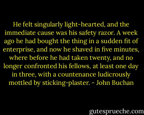 He felt singularly light-hearted, and the immediate cause was his safety razor. A week ago he had bought the thing in a sudden fit of enterprise, and now he shaved in five minutes, where before he had taken twenty, and no longer confronted his fellows, at least one day in three, with a countenance ludicrously mottled by sticking-plaster. - John Buchan