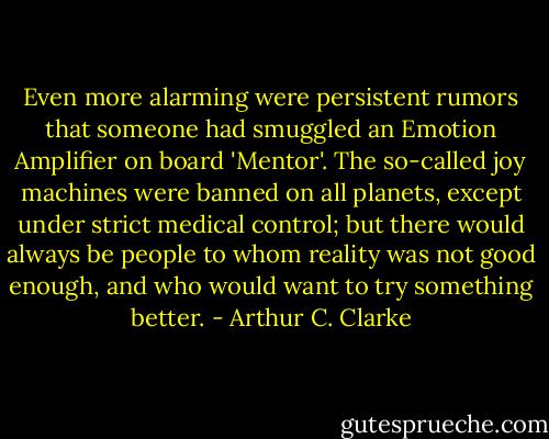 Even more alarming were persistent rumors that someone had smuggled an Emotion Amplifier on board 'Mentor'. The so-called joy machines were banned on all planets, except under strict medical control; but there would always be people to whom reality was not good enough, and who would want to try something better. - Arthur C. Clarke
