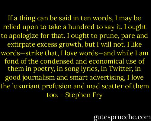 If a thing can be said in ten words, I may be relied upon to take a hundred to say it. I ought to apologize for that. I ought to prune, pare and extirpate excess growth, but I will not. I like words—strike that, I love words—and while I am fond of the condensed and economical use of them in poetry, in song lyrics, in Twitter, in good journalism and smart advertising, I love the luxuriant profusion and mad scatter of them too. - Stephen Fry