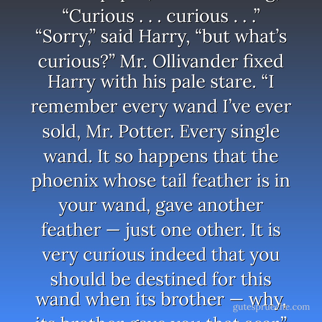He put Harry’s wand back into its box and wrapped it in brown paper, still muttering, “Curious . . . curious . . .”<br />“Sorry,” said Harry, “but <i>what’s</i> curious?”<br />Mr. Ollivander fixed Harry with his pale stare.<br />“I remember every wand I’ve ever sold, Mr. Potter. Every single wand. It so happens that the phoenix whose tail feather is in your wand, gave another feather — just one other. It is very curious indeed that you should be destined for this wand when its brother — why, its brother gave you that scar.”<br />Harry swallowed. - J.K. Rowling