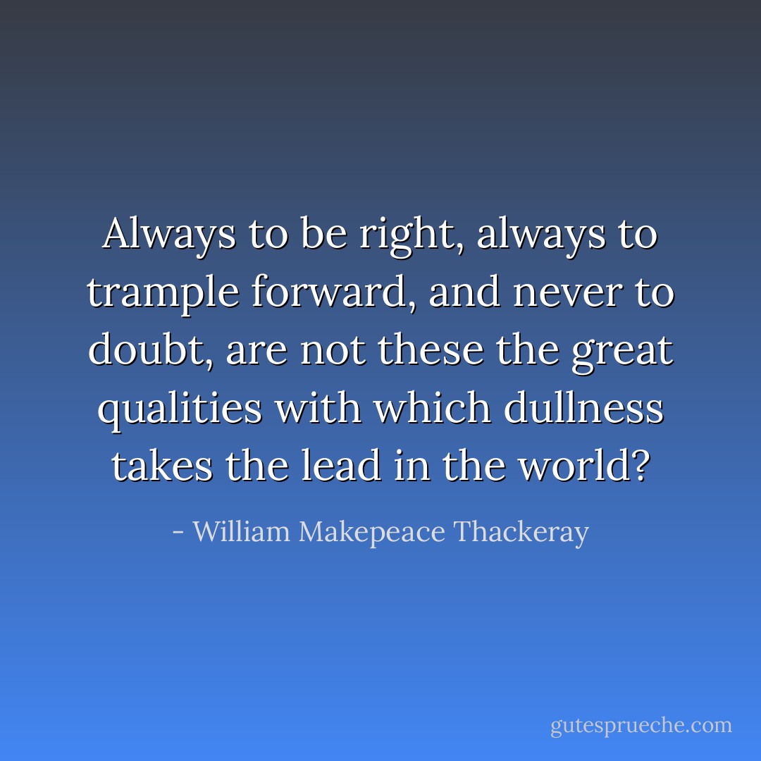 Always to be right, always to trample forward, and never to doubt, are not these the great qualities with which dullness takes the lead in the world? - William Makepeace Thackeray