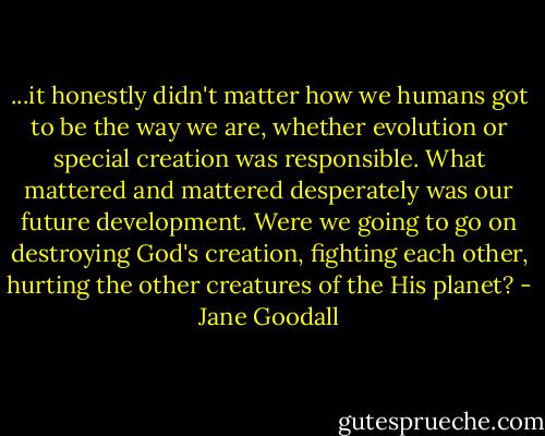 ...it honestly didn't matter how we humans got to be the way we are, whether evolution or special creation was responsible. What mattered and mattered desperately was our future development. Were we going to go on destroying God's creation, fighting each other, hurting the other creatures of the His planet? - Jane Goodall