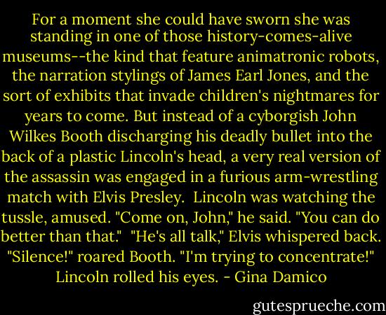For a moment she could have sworn she was standing in one of those history-comes-alive museums--the kind that feature animatronic robots, the narration stylings of James Earl Jones, and the sort of exhibits that invade children's nightmares for years to come. But instead of a cyborgish John Wilkes Booth discharging his deadly bullet into the back of a plastic Lincoln's head, a very real version of the assassin was engaged in a furious arm-wrestling match with Elvis Presley.<br /><br />Lincoln was watching the tussle, amused. "Come on, John," he said. "You can do better than that."<br /><br />"He's all talk," Elvis whispered back.<br /><br />"Silence!" roared Booth. "I'm trying to concentrate!"<br /><br />Lincoln rolled his eyes. - Gina Damico