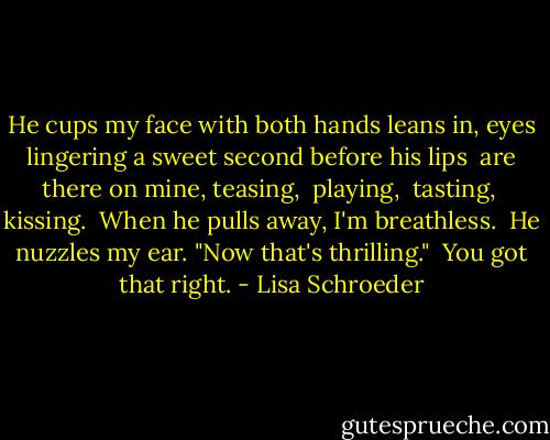 He cups my face<br />with both hands<br />leans in,<br />eyes lingering a<br />sweet second<br />before his lips <br />are there on mine,<br />teasing, <br />playing, <br />tasting, <br />kissing.<br /><br />When he pulls away,<br />I'm breathless.<br /><br />He nuzzles my ear.<br />"Now that's thrilling."<br /><br />You got that right. - Lisa Schroeder