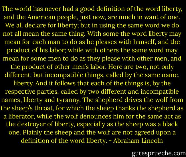 The world has never had a good definition of the word liberty, and the American people, just now, are much in want of one. We all declare for liberty; but in using the same word we do not all mean the same thing. With some the word liberty may mean for each man to do as he pleases with himself, and the product of his labor; while with others the same word may mean for some men to do as they please with other men, and the product of other men’s labor. Here are two, not only different, but incompatible things, called by the same name, liberty. And it follows that each of the things is, by the respective parties, called by two different and incompatible names, liberty and tyranny. The shepherd drives the wolf from the sheep’s throat, for which the sheep thanks the shepherd as a liberator, while the wolf denounces him for the same act as the destroyer of liberty, especially as the sheep was a black one. Plainly the sheep and the wolf are not agreed upon a definition of the word liberty. - Abraham Lincoln