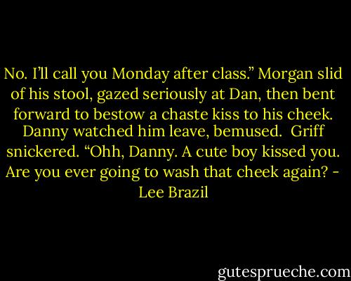 No. I’ll call you Monday after class.” Morgan slid of his stool, gazed seriously at Dan, then bent forward to bestow a chaste kiss to his cheek. Danny watched him leave, bemused.<br /><br />Griff snickered. “Ohh, Danny. A cute boy kissed you. Are you ever going to wash that cheek again? - Lee Brazil