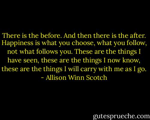 There is the before. And then there is the after. Happiness is what you choose, what you follow, not what follows you. These are the things I have seen, these are the things I now know, these are the things I will carry with me as I go. - Allison Winn Scotch