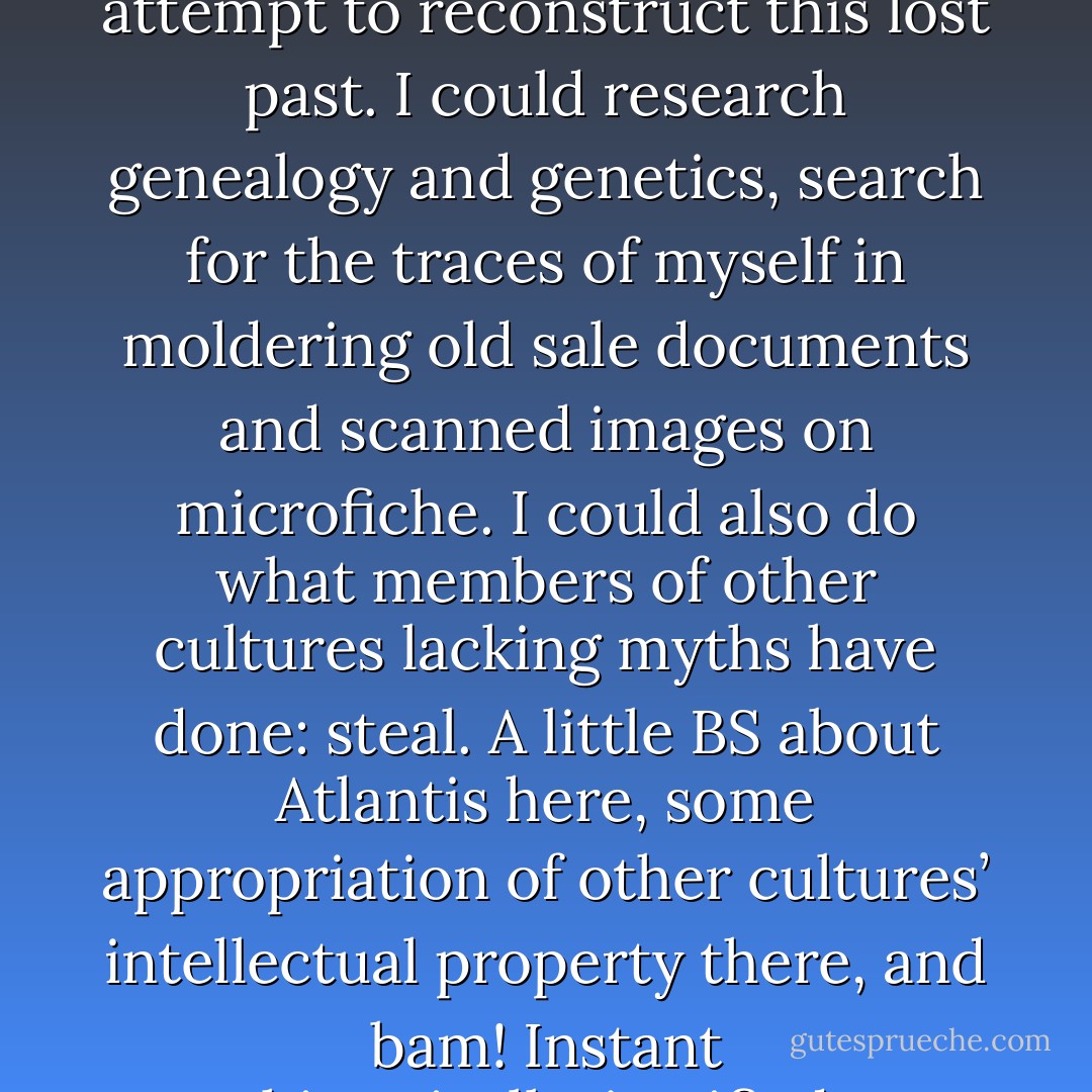 There is a strange emptiness to life without myths.<br /><br />I am African American — by which I mean, a descendant of slaves, rather than a descendant of immigrants who came here willingly and with lives more or less intact. My ancestors were the unwilling, unintact ones: children torn from parents, parents torn from elders, people torn from roots, stories torn from language. Past a certain point, my family’s history just… stops. As if there was nothing there.<br /><br />I could do what others have done, and attempt to reconstruct this lost past. I could research genealogy and genetics, search for the traces of myself in moldering old sale documents and scanned images on microfiche. I could also do what members of other cultures lacking myths have done: steal. A little BS about Atlantis here, some appropriation of other cultures’ intellectual property there, and bam! Instant historically-justified superiority. Worked great for the Nazis, new and old. Even today, white people in my neck of the woods call themselves “Caucasian”, most of them little realizing that the term and its history are as constructed as anything sold in the fantasy section of a bookstore.<br /><br />These are proven strategies, but I have no interest in them. They’ll tell me where I came from, but not what I really want to know: where I’m going. To figure that out, I make shit up. - N.K. Jemisin