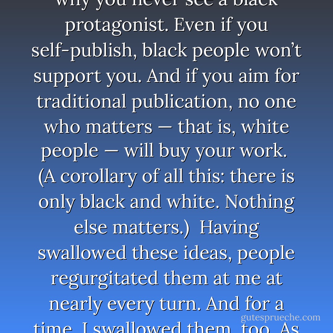 Throughout my life as I’ve sought to become a published writer of speculative fiction, my strongest detractors and discouragers have been other African Americans. These were people who had, like generations before them, bought into the mythology of racism: black people don’t read. Black people can’t write. Black people have no talents other than singing and dancing and sports and crime. No one wants to read about black people, so don’t write about them. No one wants to write about black people, which is why you never see a black protagonist. Even if you self-publish, black people won’t support you. And if you aim for traditional publication, no one who matters — that is, white people — will buy your work.<br /><br />(A corollary of all this: there is only black and white. Nothing else matters.)<br /><br />Having swallowed these ideas, people regurgitated them at me at nearly every turn. And for a time, I swallowed them, too. As a black woman, I believed I wasn’t supposed to be a writer. Simultaneously I believed I was supposed to write about black people — and only black people. And only within a strictly limited set of topics deemed relevant to black people, because only black people would ever read anything I’d written. Took me years after I started writing to create a protagonist who looked like me. And then once I started doing so, it took me years to write a protagonist who was something different. - N.K. Jemisin