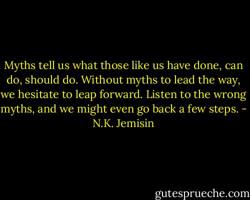 Myths tell us what those like us have done, can do, should do. Without myths to lead the way, we hesitate to leap forward. Listen to the wrong myths, and we might even go back a few steps. - N.K. Jemisin
