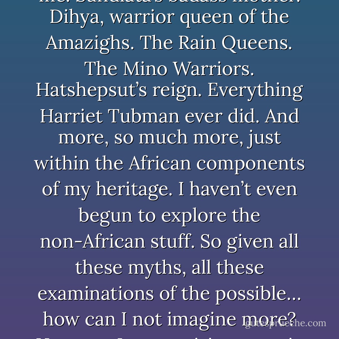 And once upon a time I wondered: Is writing epic fantasy not somehow a betrayal? Did I not somehow do a disservice to my own reality by paying so much attention to the power fantasies of disenchanted white men?<br /><br />But. Epic fantasy is not merely what Tolkien made it.<br /><br />This genre is rooted in the epic — and the truth is that there are plenty of epics out there which feature people like me. Sundiata’s badass mother. Dihya, warrior queen of the Amazighs. The Rain Queens. The Mino Warriors. Hatshepsut’s reign. Everything Harriet Tubman ever did. And more, so much more, just within the African components of my heritage. I haven’t even begun to explore the non-African stuff. So given all these myths, all these examinations of the possible… how can I not imagine more? How can I not envision an epic set somewhere other than medieval England, about someone other than an awkward white boy? How can I not use every building-block of my history and heritage and imagination when I make shit up?<br /><br />And how dare I disrespect that history, profane all my ancestors’ suffering and struggles, by giving up the freedom to imagine that they’ve won for me. - N.K. Jemisin