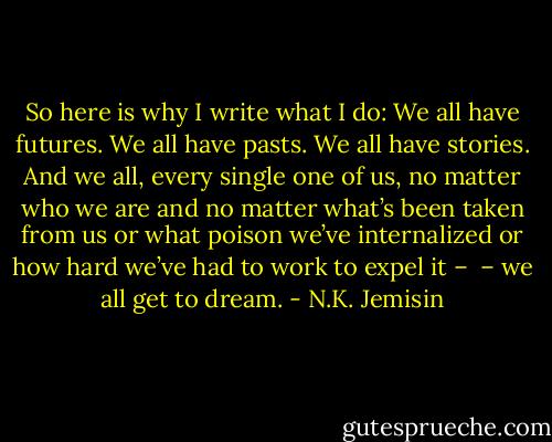 So here is why I write what I do: We all have futures. We all have pasts. We all have stories. And we all, every single one of us, no matter who we are and no matter what’s been taken from us or what poison we’ve internalized or how hard we’ve had to work to expel it –<br /><br />– we all get to dream. - N.K. Jemisin