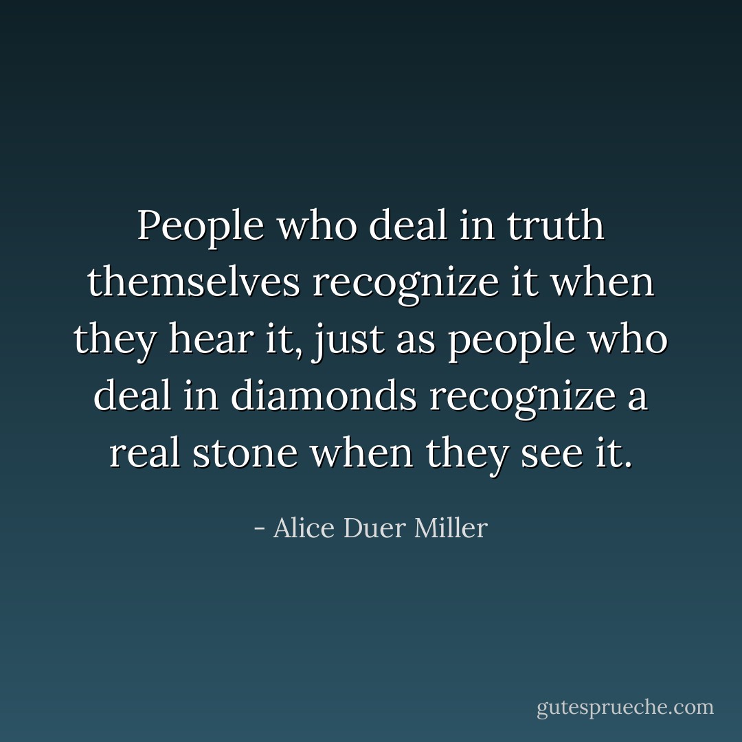 People who deal in truth themselves recognize it when they hear it, just as people who deal in diamonds recognize a real stone when they see it. - Alice Duer Miller