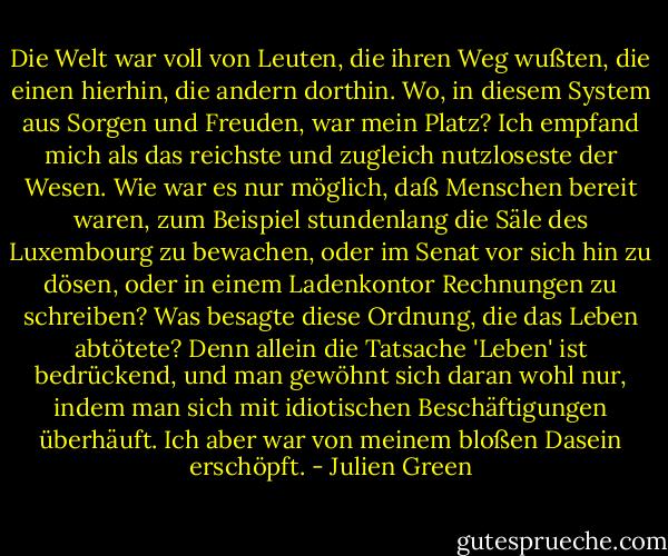 Die Welt war voll von Leuten, die ihren Weg wußten, die einen hierhin, die andern dorthin. Wo, in diesem System aus Sorgen und Freuden, war mein Platz? Ich empfand mich als das reichste und zugleich nutzloseste der Wesen. Wie war es nur möglich, daß Menschen bereit waren, zum Beispiel stundenlang die Säle des Luxembourg zu bewachen, oder im Senat vor sich hin zu dösen, oder in einem Ladenkontor Rechnungen zu schreiben? Was besagte diese Ordnung, die das Leben abtötete? Denn allein die Tatsache 'Leben' ist bedrückend, und man gewöhnt sich daran wohl nur, indem man sich mit idiotischen Beschäftigungen überhäuft. Ich aber war von meinem bloßen Dasein erschöpft. - Julien Green