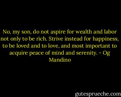 No, my son, do not aspire for wealth and labor not only to be rich. Strive instead for happiness, to be loved and to love, and most important to acquire peace of mind and serenity. - Og Mandino