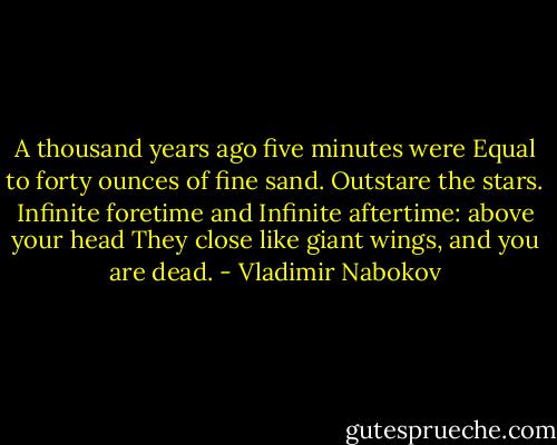 A thousand years ago five minutes were<br />Equal to forty ounces of fine sand.<br />Outstare the stars. Infinite foretime and<br />Infinite aftertime: above your head<br />They close like giant wings, and you are dead. - Vladimir Nabokov