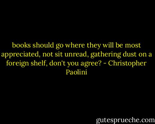 books should go where they will be most appreciated, not sit unread, gathering dust on a foreign shelf, don't you agree? - Christopher Paolini