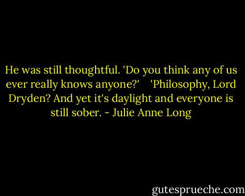 He was still thoughtful. 'Do you think any of us ever really knows anyone?' <br /><br /> 'Philosophy, Lord Dryden? And yet it's daylight and everyone is still sober. - Julie Anne Long