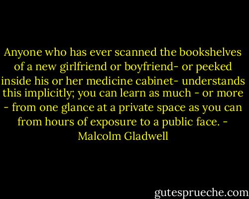 Anyone who has ever scanned the bookshelves of a new girlfriend or boyfriend- or peeked inside his or her medicine cabinet- understands this implicitly; you can learn as much - or more - from one glance at a private space as you can from hours of exposure to a public face. - Malcolm Gladwell