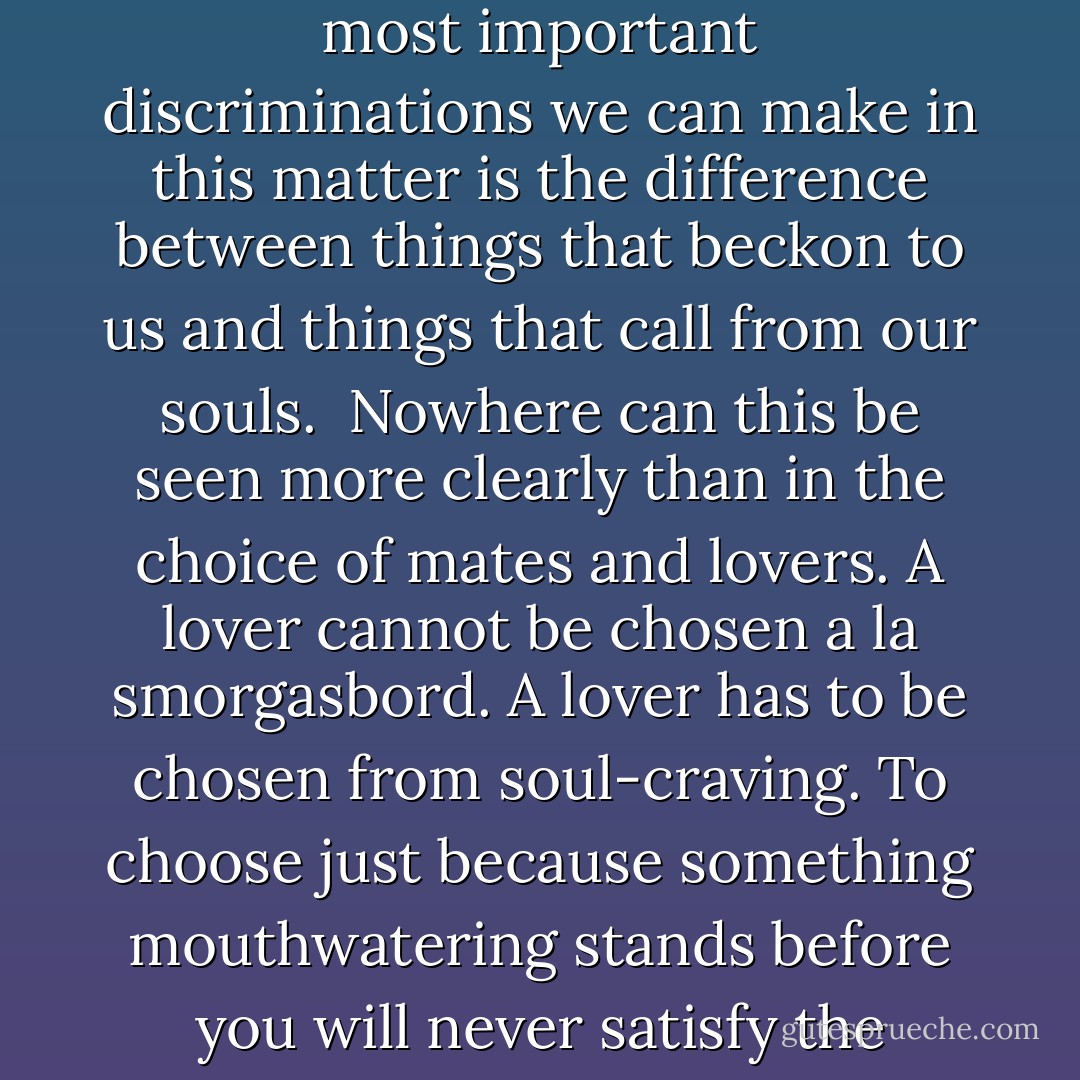 The way to maintain one's connection to the wild is to ask yourself what it is that you want. This is the sorting of the seed from the dirt. One of the most important discriminations we can make in this matter is the difference between things that beckon to us and things that call from our souls.<br /> Nowhere can this be seen more clearly than in the choice of mates and lovers. A lover cannot be chosen a la smorgasbord. A lover has to be chosen from soul-craving. To choose just because something mouthwatering stands before you will never satisfy the hunger of the soul-self. And that is what the intuition is for; it is the direct messenger of the soul. - Clarissa Pinkola Estés