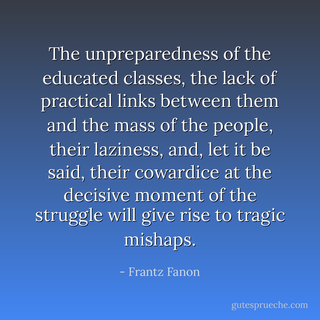 The unpreparedness of the educated classes, the lack of practical links between them and the mass of the people, their laziness, and, let it be said, their cowardice at the decisive moment of the struggle will give rise to tragic mishaps. - Frantz Fanon
